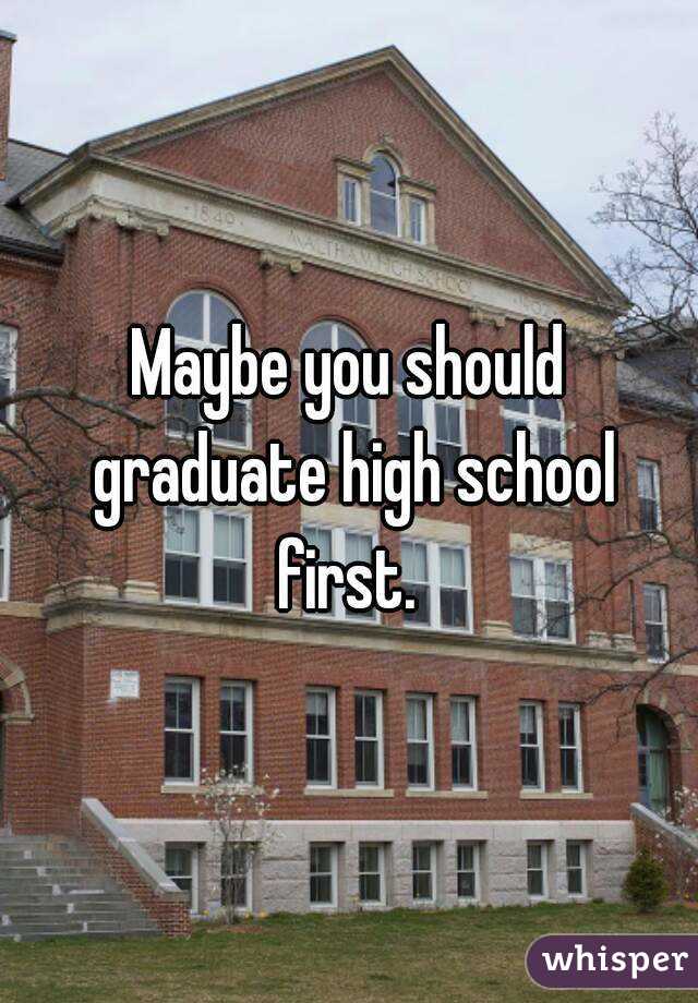 Maybe you should graduate high school first. 