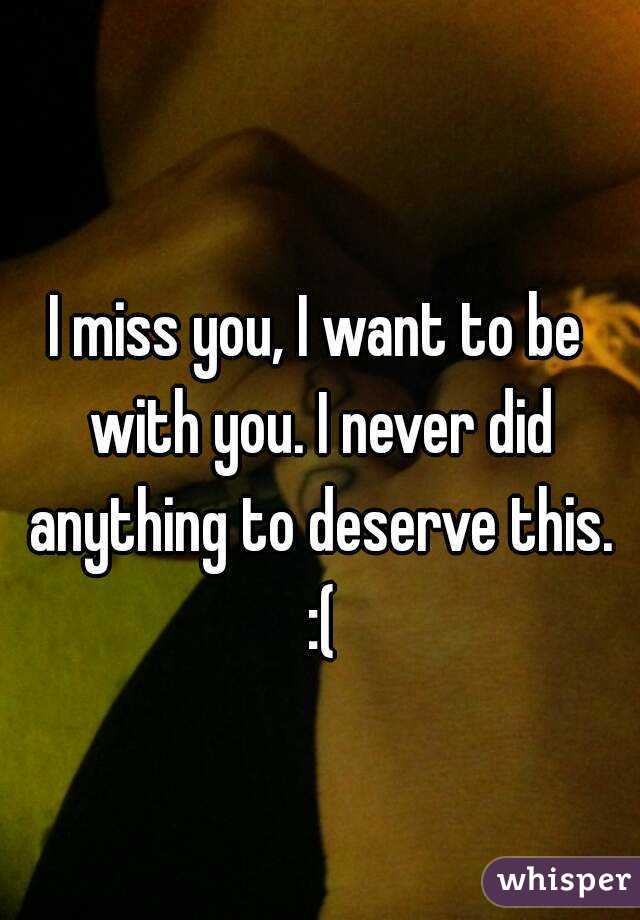 I miss you, I want to be with you. I never did anything to deserve this. :(