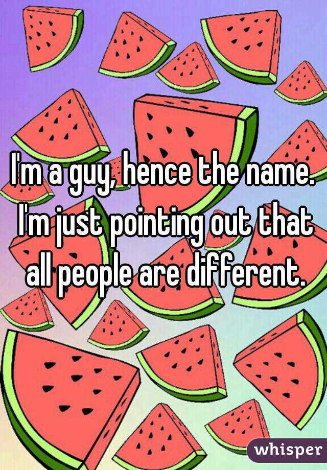 I'm a guy, hence the name. I'm just pointing out that all people are different.