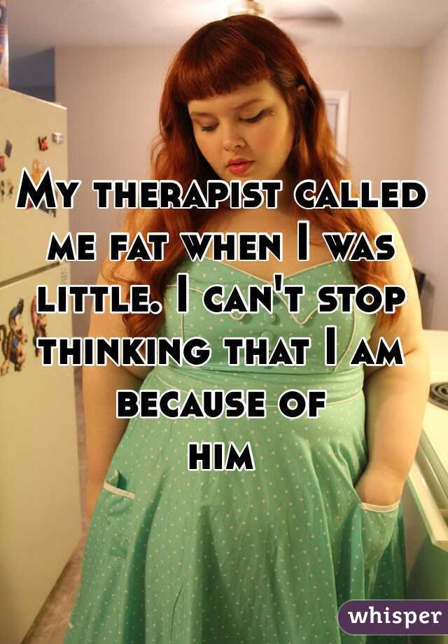 My therapist called me fat when I was little. I can't stop thinking that I am because of 
him