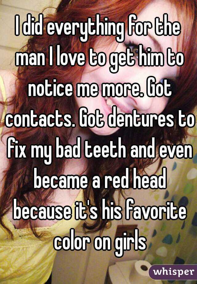 I did everything for the man I love to get him to notice me more. Got contacts. Got dentures to fix my bad teeth and even became a red head because it's his favorite color on girls

