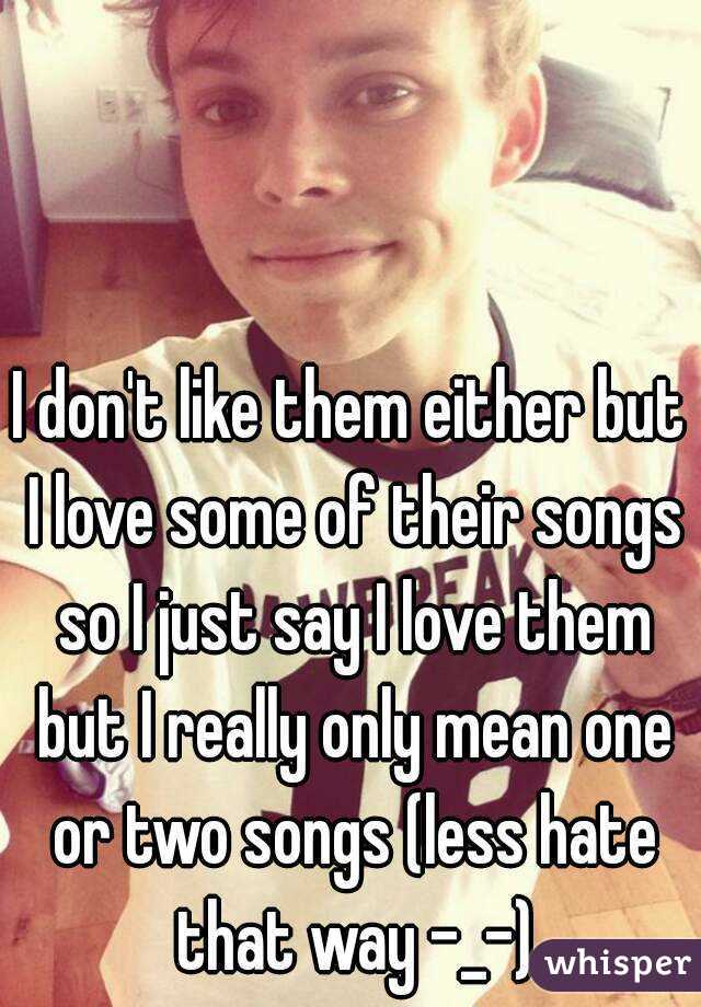 I don't like them either but I love some of their songs so I just say I love them but I really only mean one or two songs (less hate that way -_-)