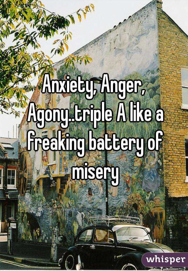 Anxiety, Anger, Agony..triple A like a freaking battery of misery