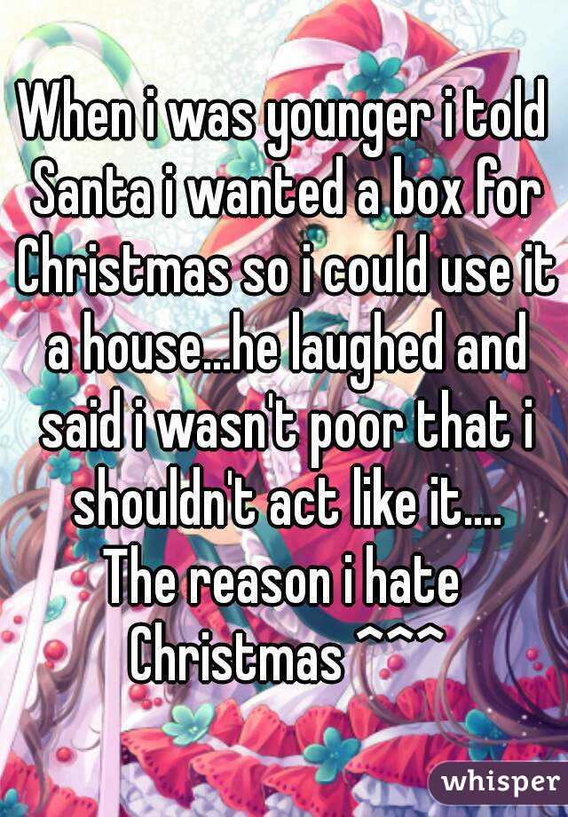 When i was younger i told Santa i wanted a box for Christmas so i could use it a house...he laughed and said i wasn't poor that i shouldn't act like it....
The reason i hate Christmas ^^^