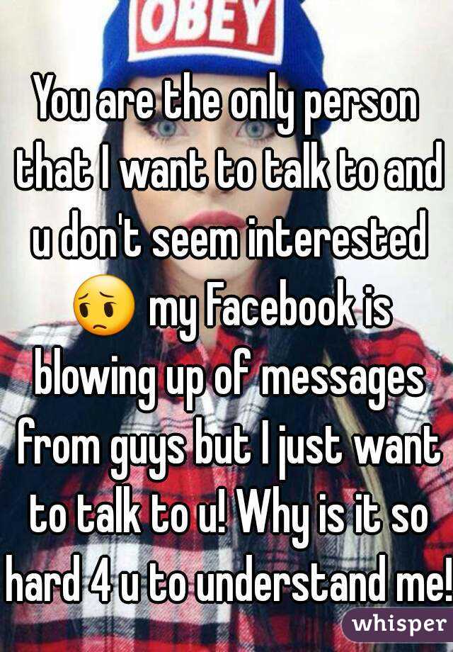 
You are the only person that I want to talk to and u don't seem interested 😔 my Facebook is blowing up of messages from guys but I just want to talk to u! Why is it so hard 4 u to understand me!