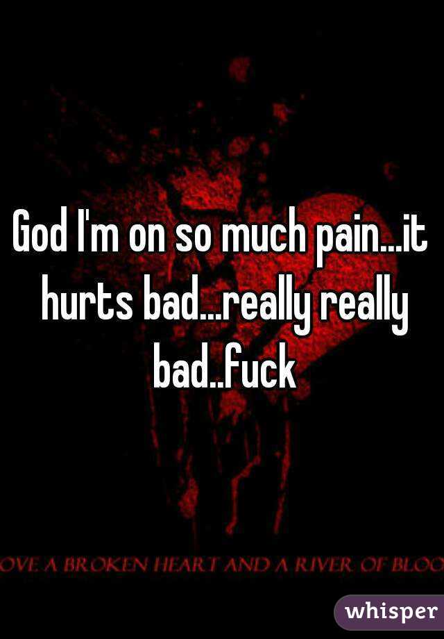 God I'm on so much pain...it hurts bad...really really bad..fuck