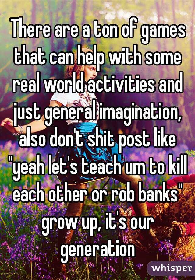 There are a ton of games that can help with some real world activities and just general imagination, also don't shit post like "yeah let's teach um to kill each other or rob banks" grow up, it's our generation 