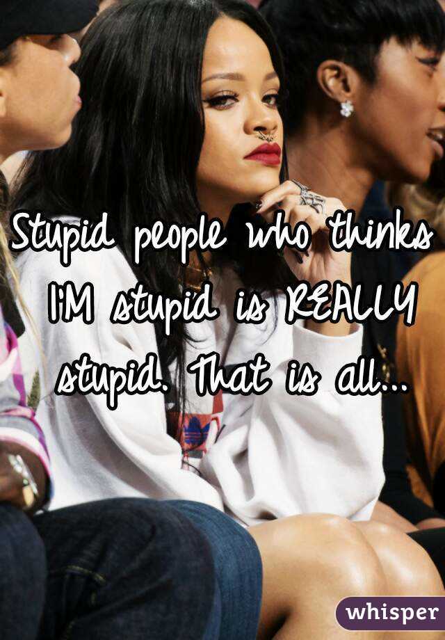 Stupid people who thinks I'M stupid is REALLY stupid. That is all...