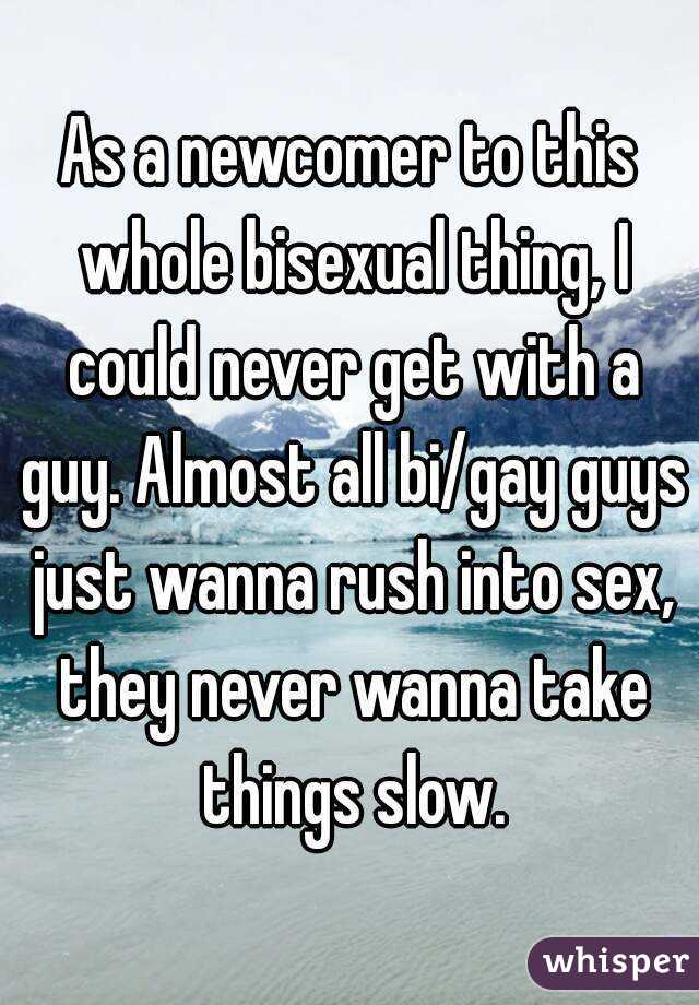 As a newcomer to this whole bisexual thing, I could never get with a guy. Almost all bi/gay guys just wanna rush into sex, they never wanna take things slow.