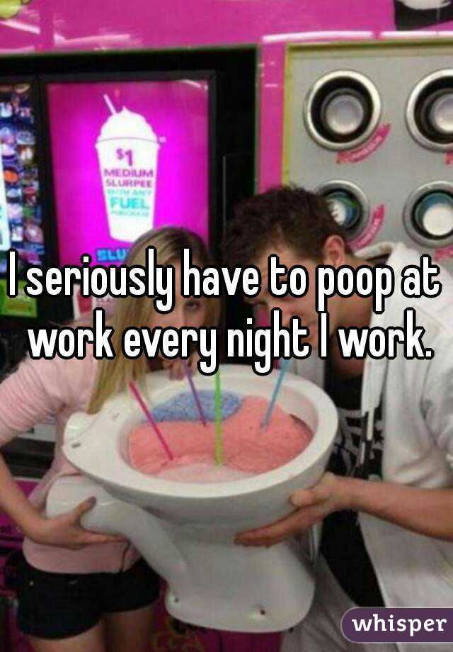 I seriously have to poop at work every night I work.