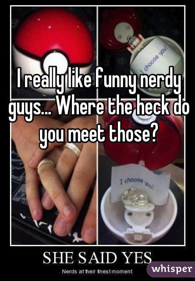 I really like funny nerdy guys... Where the heck do you meet those?