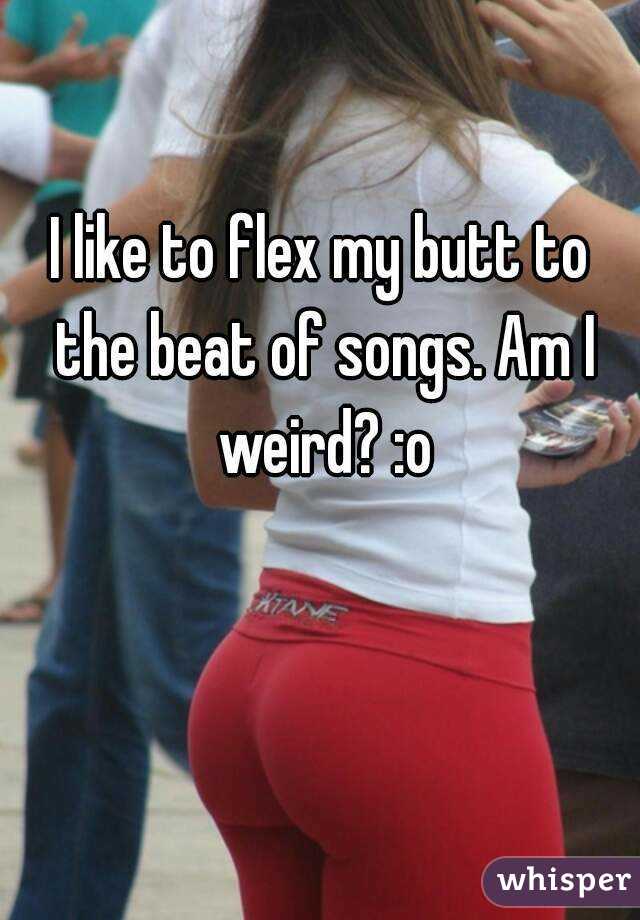I like to flex my butt to the beat of songs. Am I weird? :o
