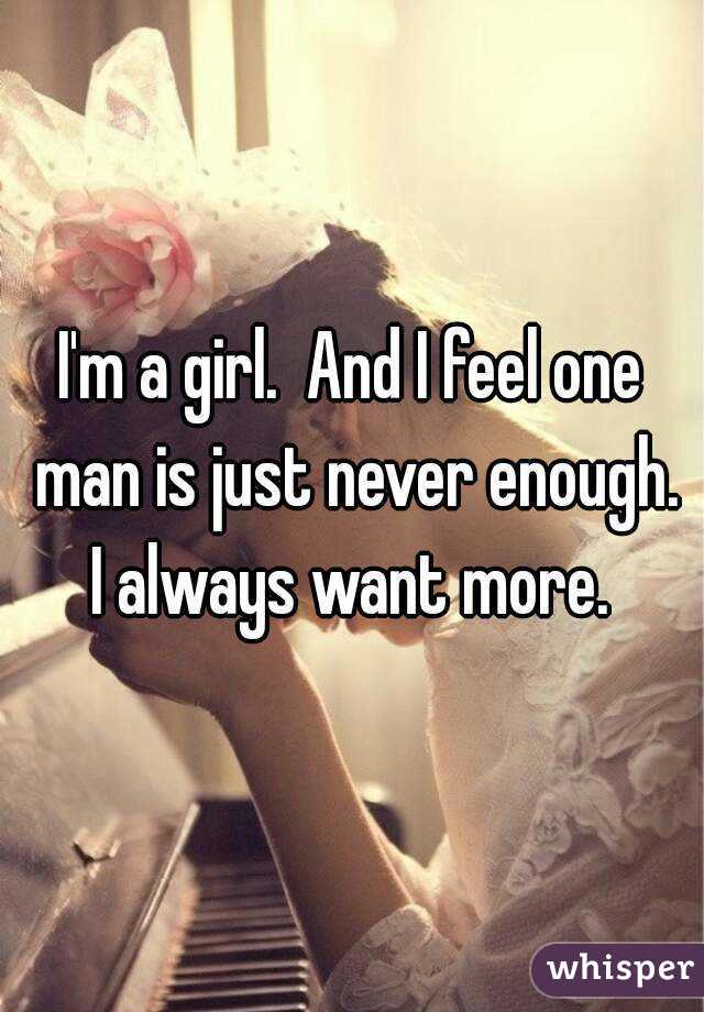 I'm a girl.  And I feel one man is just never enough. I always want more. 