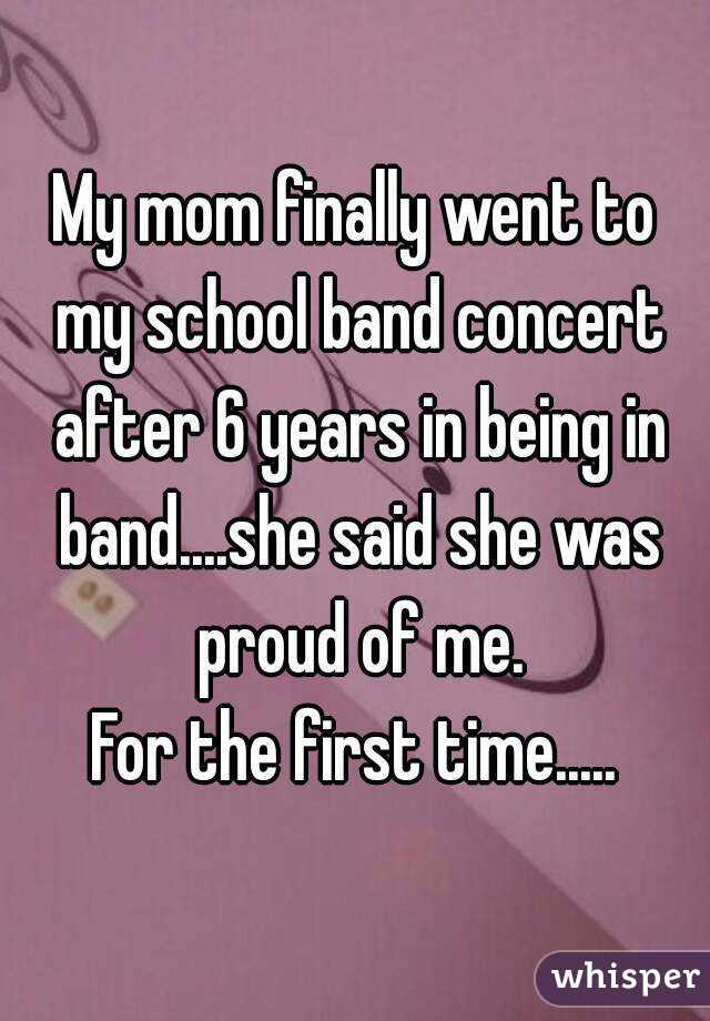 My mom finally went to my school band concert after 6 years in being in band....she said she was proud of me.
For the first time.....