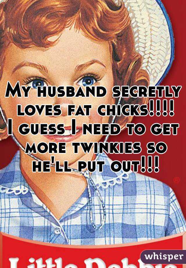 My husband secretly loves fat chicks!!!!
I guess I need to get more twinkies so he'll put out!!!

