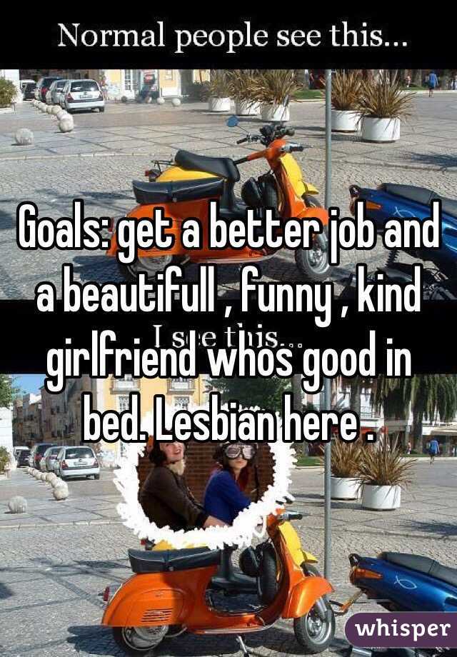 Goals: get a better job and a beautifull , funny , kind girlfriend whos good in bed. Lesbian here . 