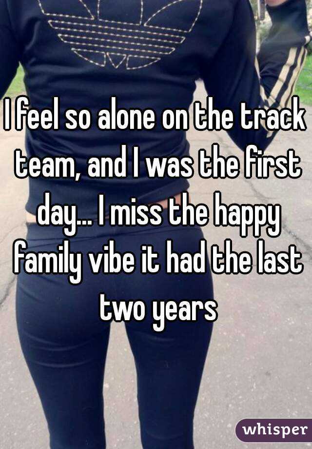 I feel so alone on the track team, and I was the first day... I miss the happy family vibe it had the last two years