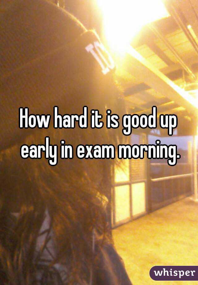 How hard it is good up early in exam morning.