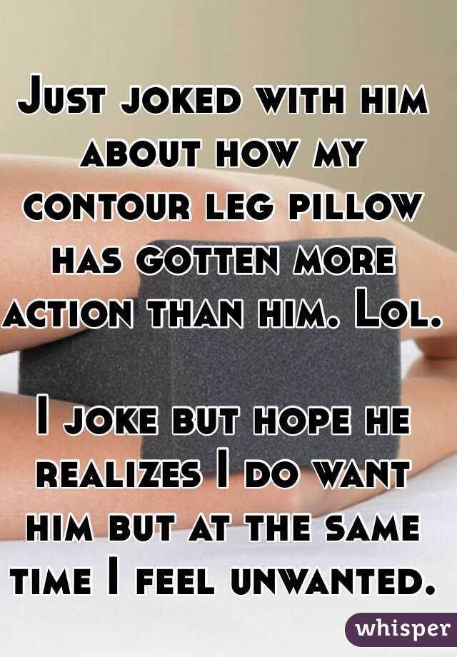 Just joked with him about how my contour leg pillow has gotten more action than him. Lol. 

I joke but hope he realizes I do want him but at the same time I feel unwanted. 