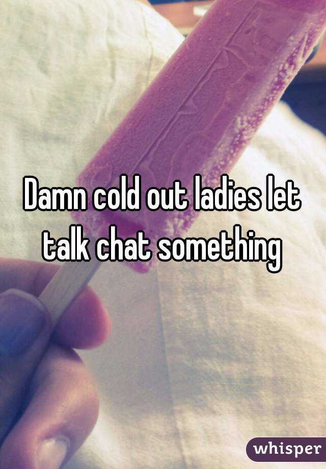 Damn cold out ladies let talk chat something 