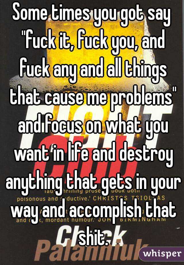 Some times you got say "fuck it, fuck you, and fuck any and all things that cause me problems" and focus on what you want in life and destroy anything that gets in your way and accomplish that shit.
