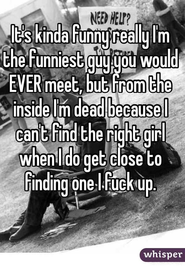 It's kinda funny really I'm the funniest guy you would EVER meet, but from the inside I'm dead because I can't find the right girl when I do get close to finding one I fuck up.     