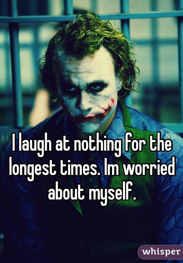 I laugh at nothing for the longest times. Im worried about myself.