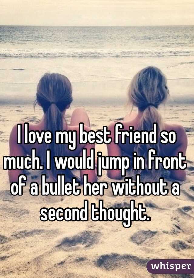  I love my best friend so much. I would jump in front of a bullet her without a second thought. 