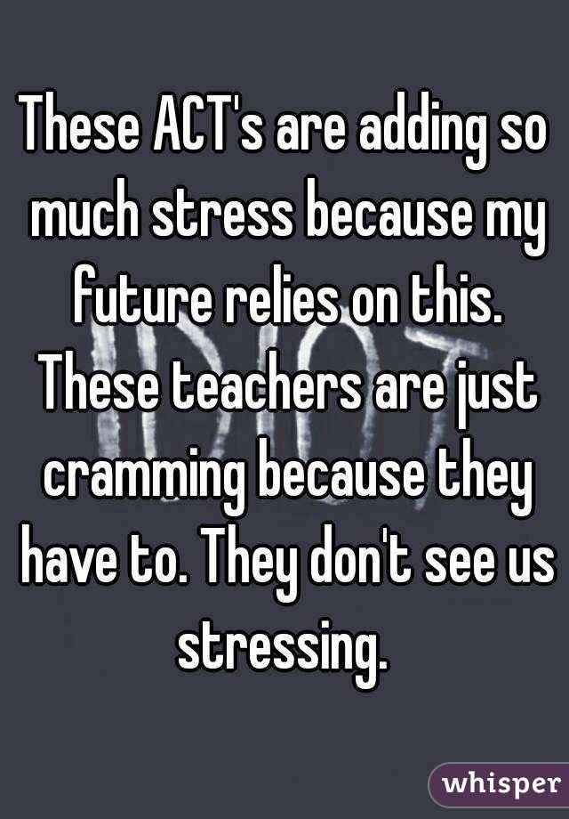 These ACT's are adding so much stress because my future relies on this. These teachers are just cramming because they have to. They don't see us stressing. 