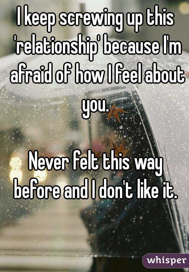 I keep screwing up this 'relationship' because I'm afraid of how I feel about you. 

Never felt this way before and I don't like it. 