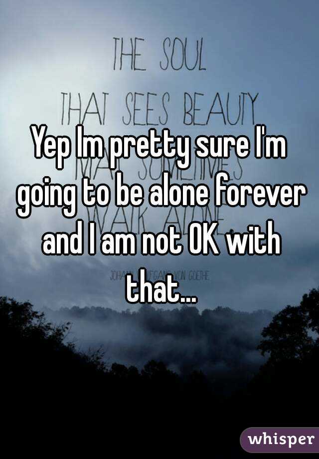 Yep Im pretty sure I'm going to be alone forever and I am not OK with that...