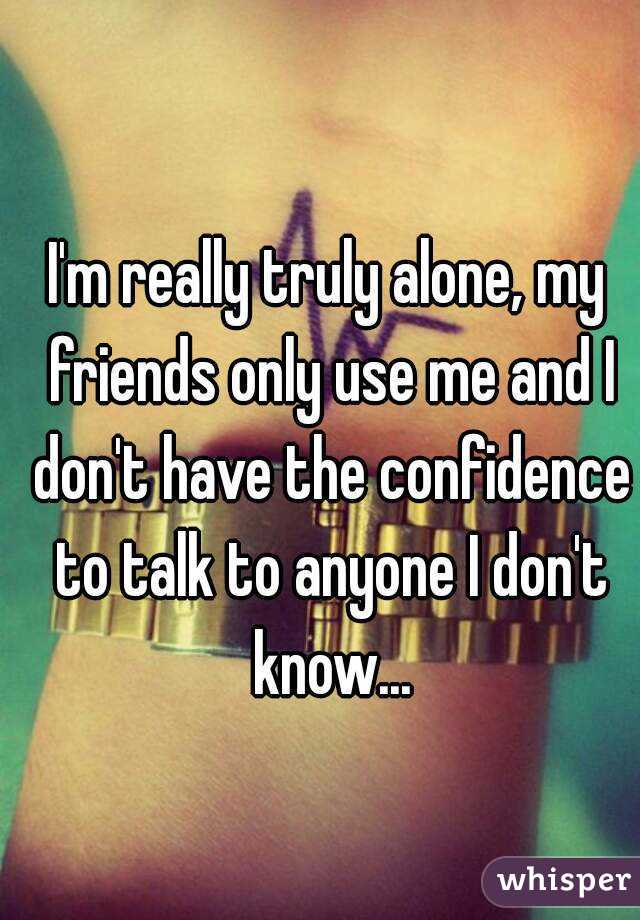 I'm really truly alone, my friends only use me and I don't have the confidence to talk to anyone I don't know...