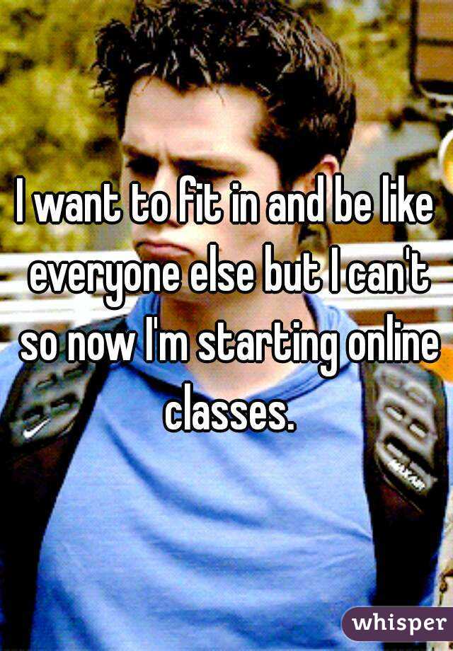 I want to fit in and be like everyone else but I can't so now I'm starting online classes.