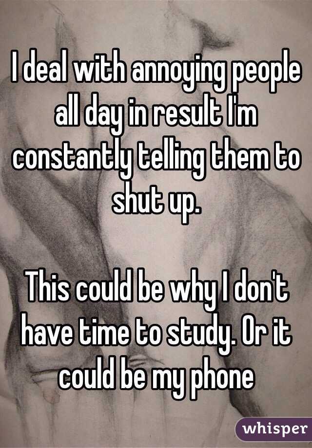 I deal with annoying people all day in result I'm constantly telling them to shut up.

This could be why I don't have time to study. Or it could be my phone 
