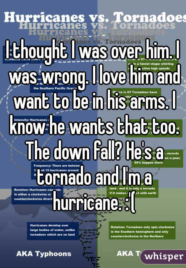 I thought I was over him. I was wrong. I love him and want to be in his arms. I know he wants that too. The down fall? He's a tornado and I'm a hurricane. :'(