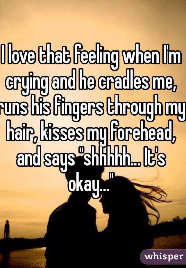 I love that feeling when I'm crying and he cradles me, runs his fingers through my hair, kisses my forehead, and says "shhhhh... It's okay..."