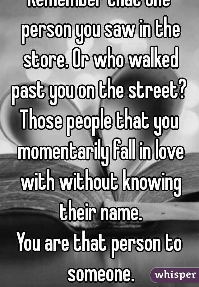 Remember that one person you saw in the store. Or who walked past you on the street? 
Those people that you momentarily fall in love with without knowing their name.
You are that person to someone.