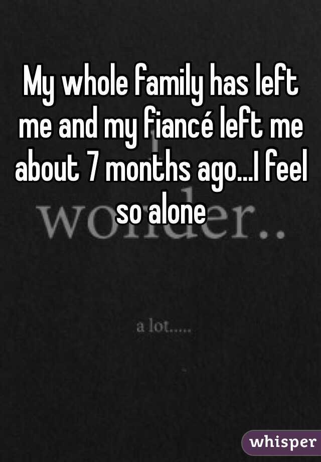 My whole family has left me and my fiancé left me about 7 months ago...I feel so alone
