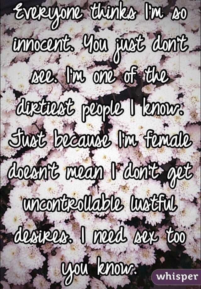 Everyone thinks I'm so innocent. You just don't see. I'm one of the dirtiest people I know. Just because I'm female doesn't mean I don't get uncontrollable lustful desires. I need sex too you know.