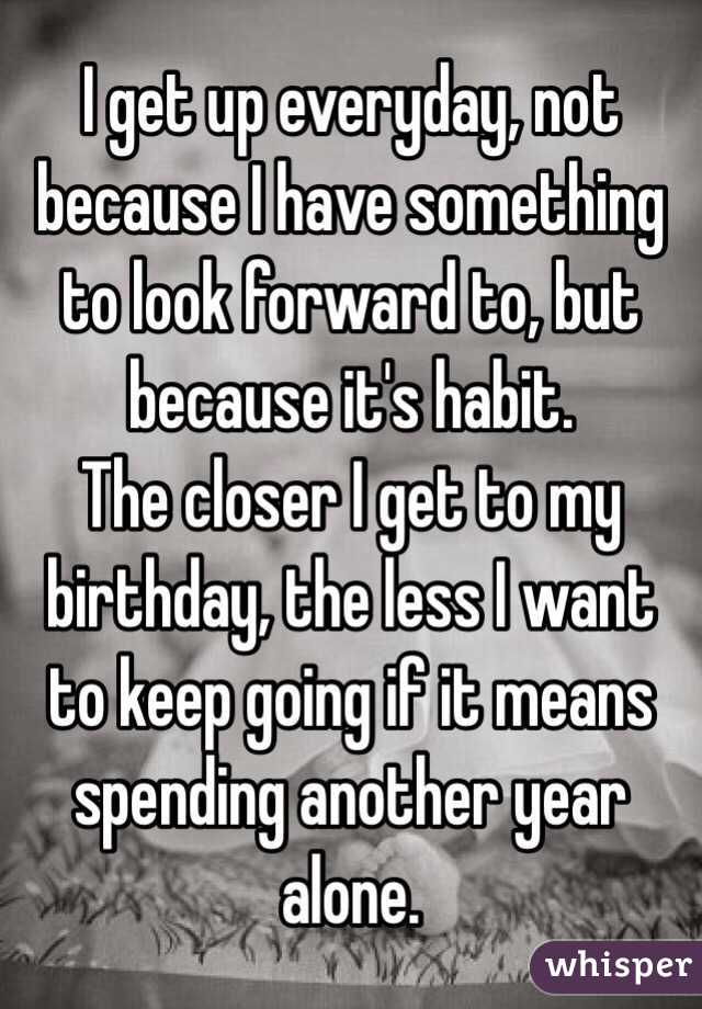 I get up everyday, not because I have something to look forward to, but because it's habit.
The closer I get to my birthday, the less I want to keep going if it means spending another year alone.