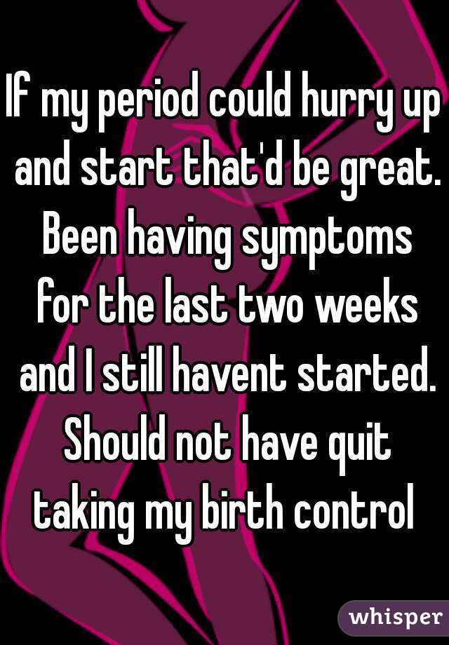 If my period could hurry up and start that'd be great. Been having symptoms for the last two weeks and I still havent started. Should not have quit taking my birth control 