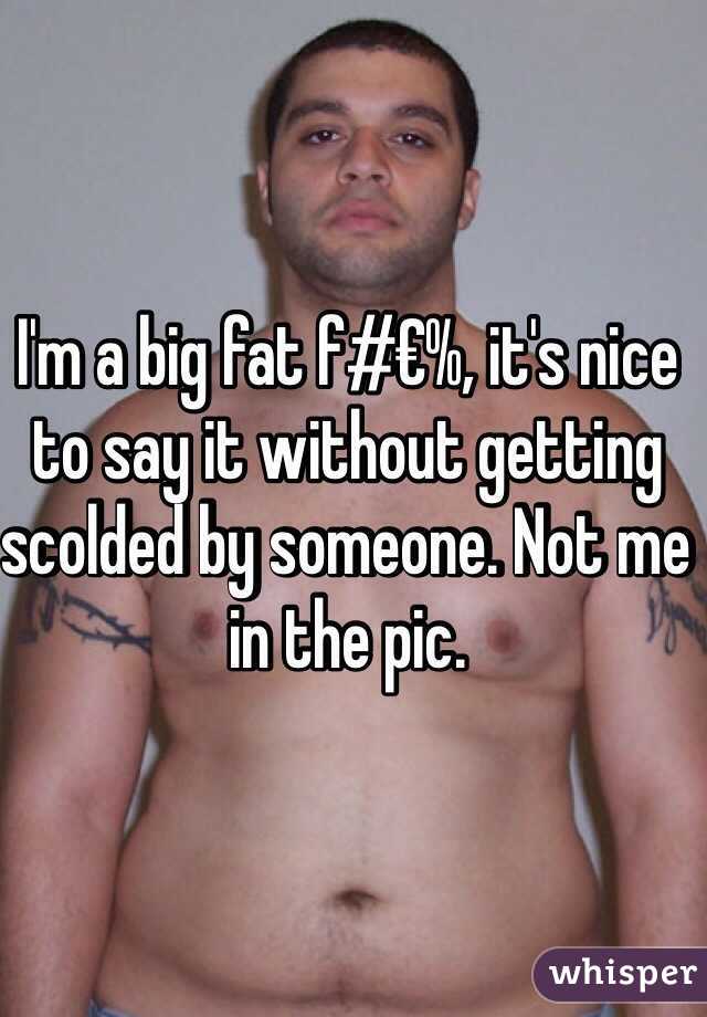 I'm a big fat f#€%, it's nice to say it without getting scolded by someone. Not me in the pic. 
