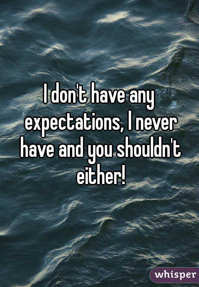 I don't have any expectations, I never have and you shouldn't either!