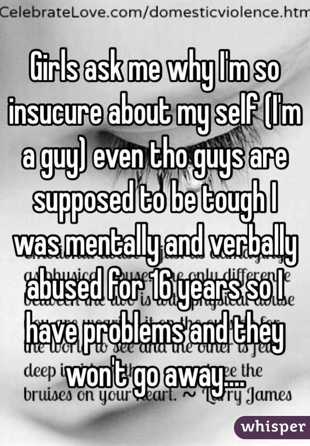 Girls ask me why I'm so insucure about my self (I'm a guy) even tho guys are supposed to be tough I was mentally and verbally abused for 16 years so I have problems and they won't go away....