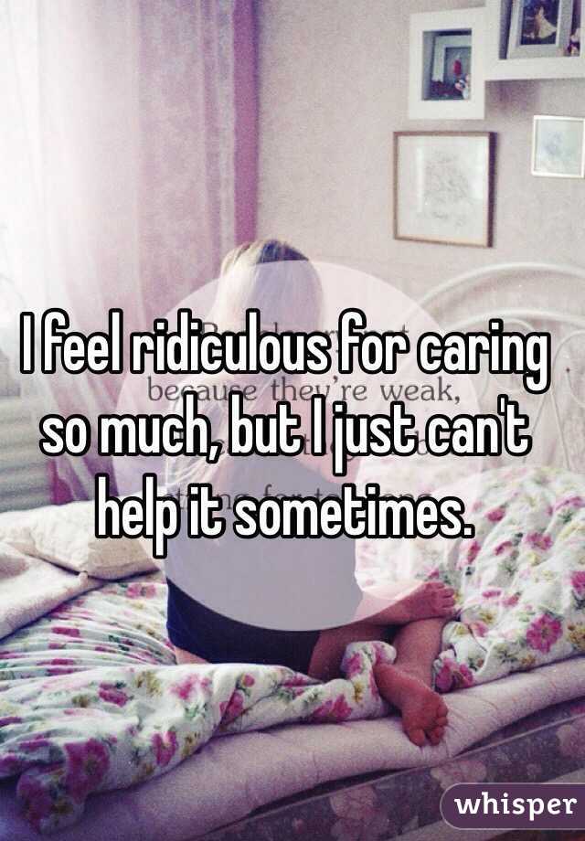 I feel ridiculous for caring so much, but I just can't help it sometimes.