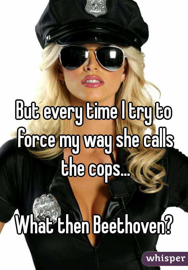 But every time I try to force my way she calls the cops...

What then Beethoven?