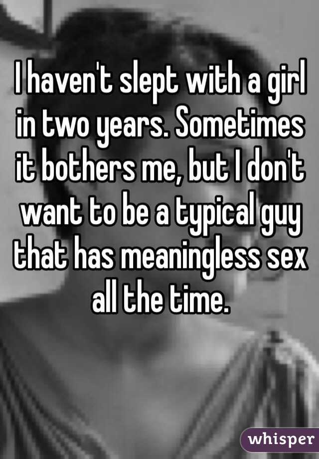 I haven't slept with a girl in two years. Sometimes it bothers me, but I don't want to be a typical guy that has meaningless sex all the time. 