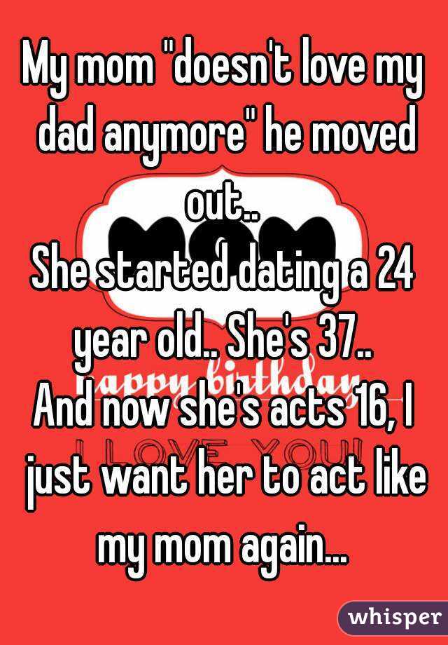 My mom "doesn't love my dad anymore" he moved out.. 
She started dating a 24 year old.. She's 37.. 
And now she's acts 16, I just want her to act like my mom again... 