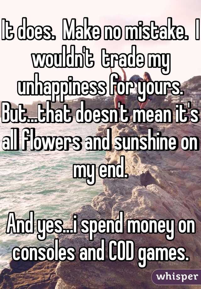 It does.  Make no mistake.  I wouldn't  trade my unhappiness for yours.  But...that doesn't mean it's all flowers and sunshine on my end.  

And yes...i spend money on consoles and COD games.  