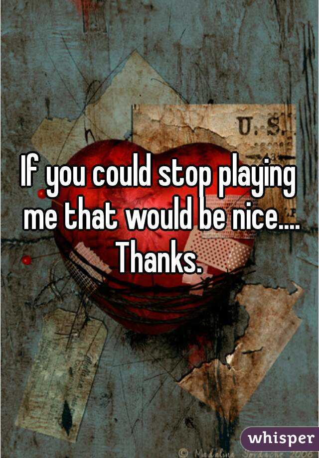 If you could stop playing me that would be nice.... Thanks. 